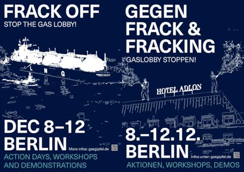 English: FRACK OFF STOP THE GAS LOBBY! DEC 8-12 BERLIN More infos: gasgipfel.de ACTIONS DAYS, WORKSHOPS AND DEMONSTRATIONS Deutsch: GEGEN FRACK & FRACKING GASLOBBY STOPPEN! 8.-12.12. BERLIN More infos: gasgipfel.de AKTIONEN, WORKSHOPS, DEMOS 