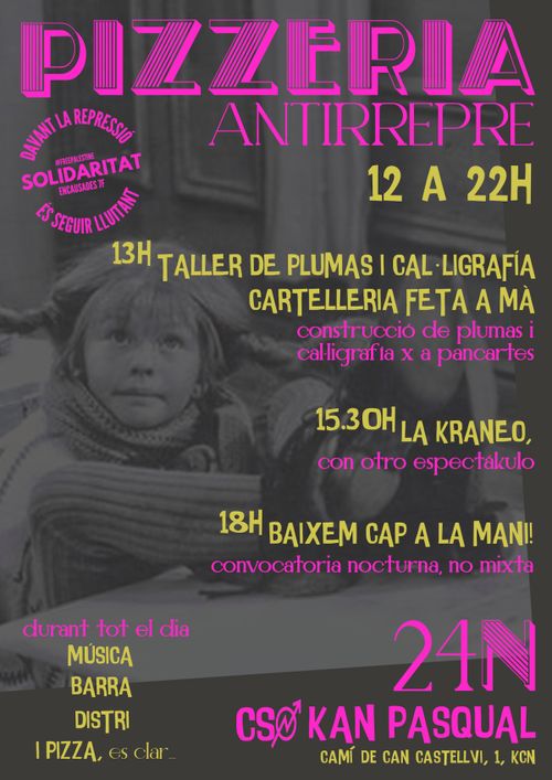 PIZZERIA ANTIRREPRE
13H LA TALLER DE PLUMAS I CAĿLIGRAFÍA. CARTELLERIA FETA A MÀ. construcció de plumas i calligrafia x a pancartes.

15.30 LA XRANEO. con otro espectakulo

18H BAIXEM CAP A LA MANI! convocatoria nocturna, no mixta

durant tot el dia: MÚSICA, BARRA, DISTRI I PIZZA és clar

davant la repressió, solidaritat és seguir lluitant. Detingudes 7F